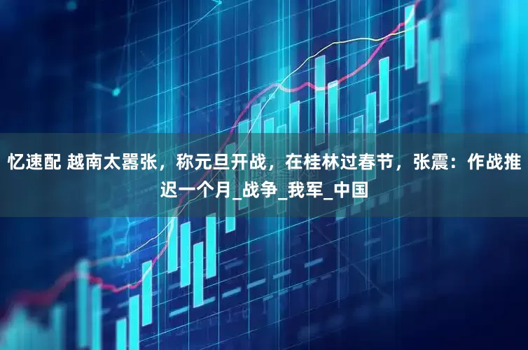 忆速配 越南太嚣张，称元旦开战，在桂林过春节，张震：作战推迟一个月_战争_我军_中国