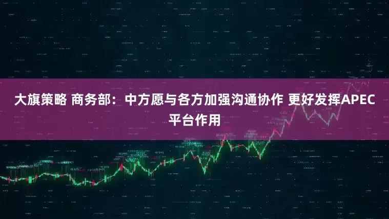 大旗策略 商务部：中方愿与各方加强沟通协作 更好发挥APEC平台作用