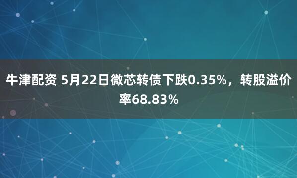 牛津配资 5月22日微芯转债下跌0.35%，转股溢价率68.83%