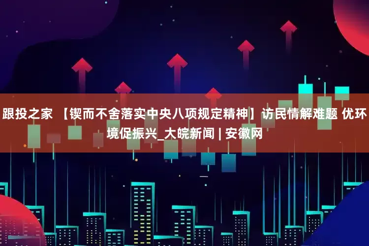 跟投之家 【锲而不舍落实中央八项规定精神】访民情解难题 优环境促振兴_大皖新闻 | 安徽网