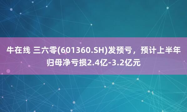 牛在线 三六零(601360.SH)发预亏，预计上半年归母净亏损2.4亿-3.2亿元