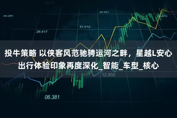 投牛策略 以侠客风范驰骋运河之畔，星越L安心出行体验印象再度深化_智能_车型_核心