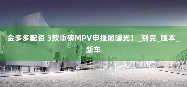 金多多配资 3款重磅MPV申报图曝光！_别克_版本_新车
