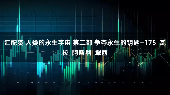 汇配资 人类的永生宇宙 第二部 争夺永生的钥匙—175_瓦拉_阿斯利_翠西