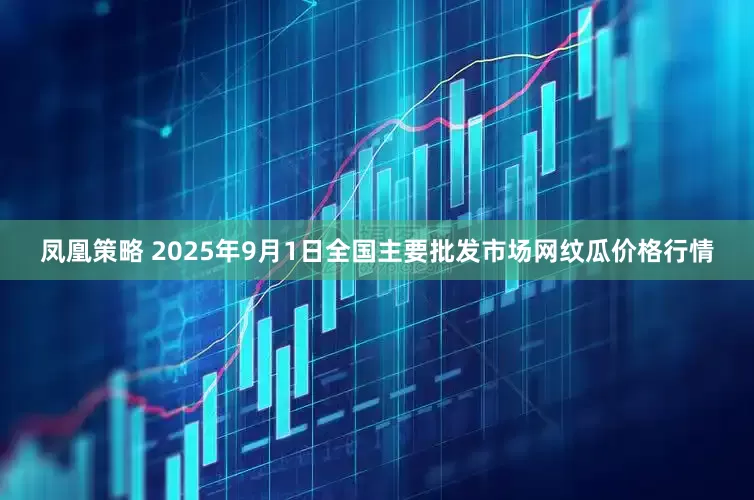 凤凰策略 2025年9月1日全国主要批发市场网纹瓜价格行情