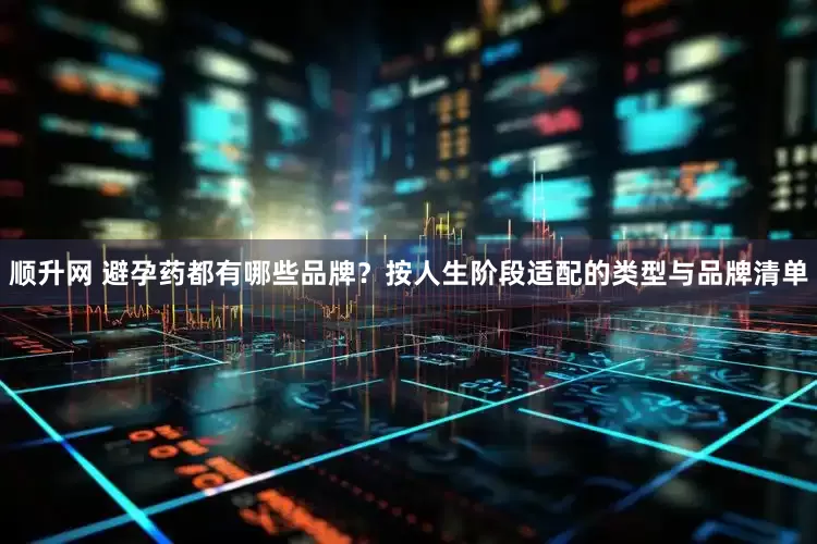 顺升网 避孕药都有哪些品牌？按人生阶段适配的类型与品牌清单