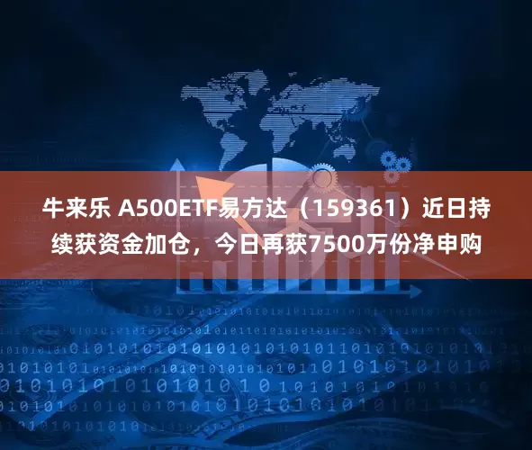 牛来乐 A500ETF易方达（159361）近日持续获资金加仓，今日再获7500万份净申购