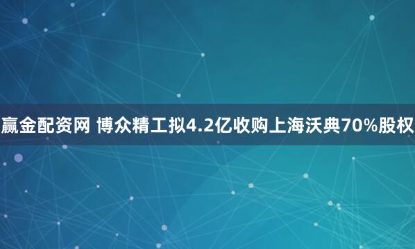 赢金配资网 博众精工拟4.2亿收购上海沃典70%股权