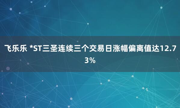 飞乐乐 *ST三圣连续三个交易日涨幅偏离值达12.73%