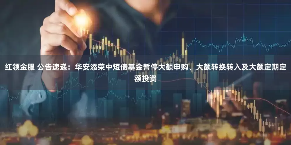 红领金服 公告速递：华安添荣中短债基金暂停大额申购、大额转换转入及大额定期定额投资