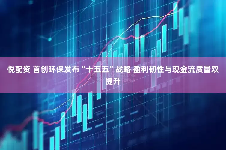 悦配资 首创环保发布“十五五”战略 盈利韧性与现金流质量双提升